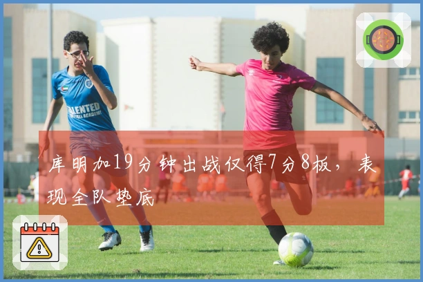 库明加19分钟出战仅得7分8板，表现全队垫底