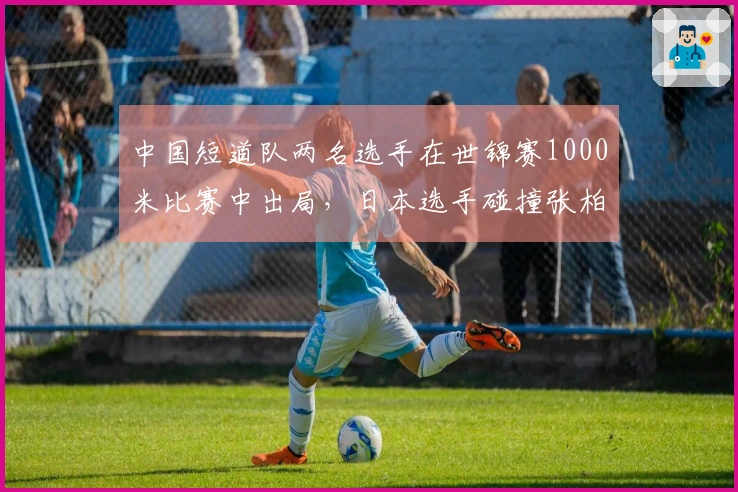 中国短道队两名选手在世锦赛1000米比赛中出局，日本选手碰撞张柏浩未遭处罚