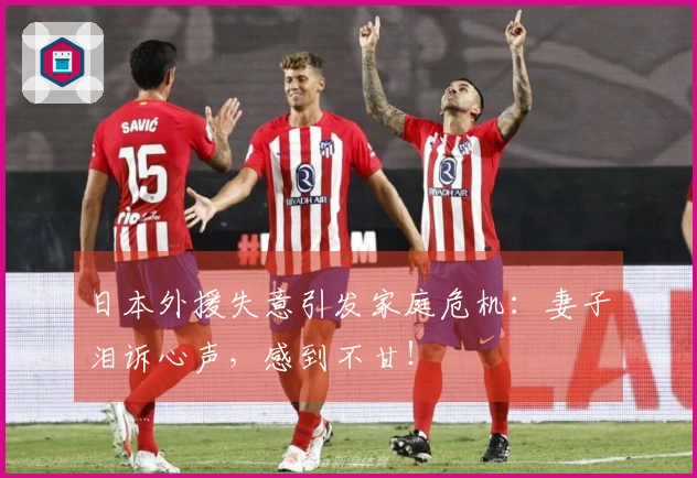日本外援失意引发家庭危机：妻子泪诉心声，感到不甘！