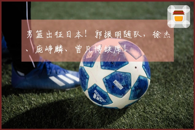 男篮出征日本！郭振明随队，徐杰、庞峥麟、曾凡博缺席！