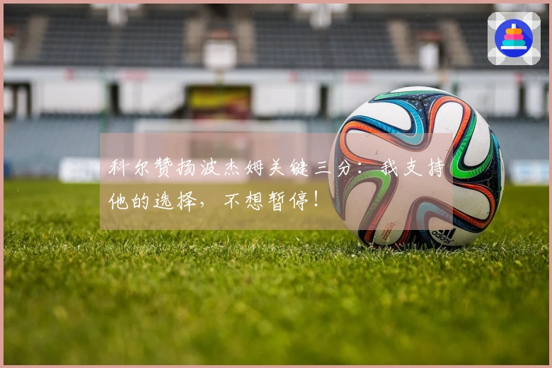 科尔赞扬波杰姆关键三分：我支持他的选择，不想暂停！