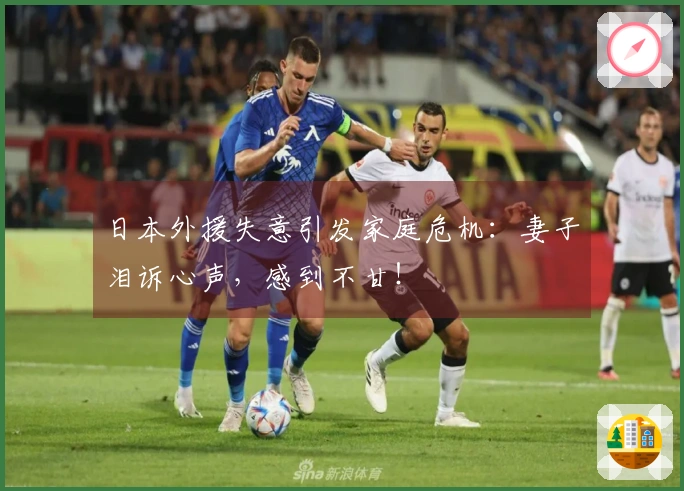 日本外援失意引发家庭危机：妻子泪诉心声，感到不甘！