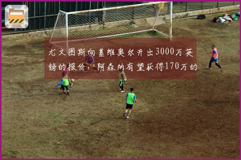 尤文图斯向基维奥尔开出3000万英镑的报价，阿森纳有望获得170万的分成