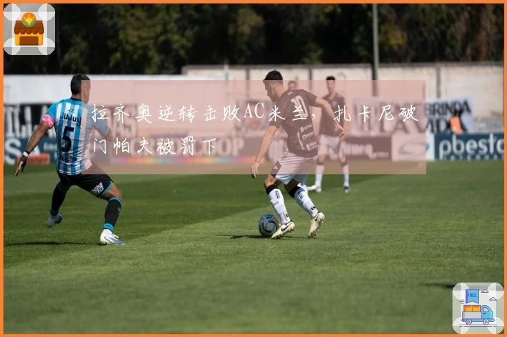 拉齐奥逆转击败AC米兰，扎卡尼破门帕夫被罚下