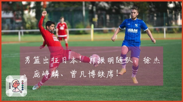 男篮出征日本！郭振明随队，徐杰、庞峥麟、曾凡博缺席！