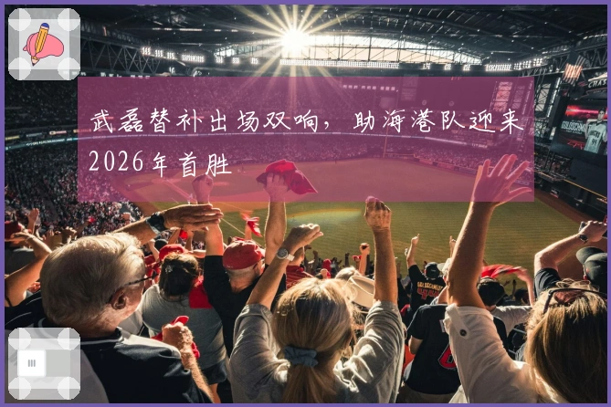 武磊替补出场双响，助海港队迎来2026年首胜