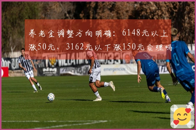 养老金调整方向明确：6148元以上涨50元，3162元以下涨150元合理吗？
