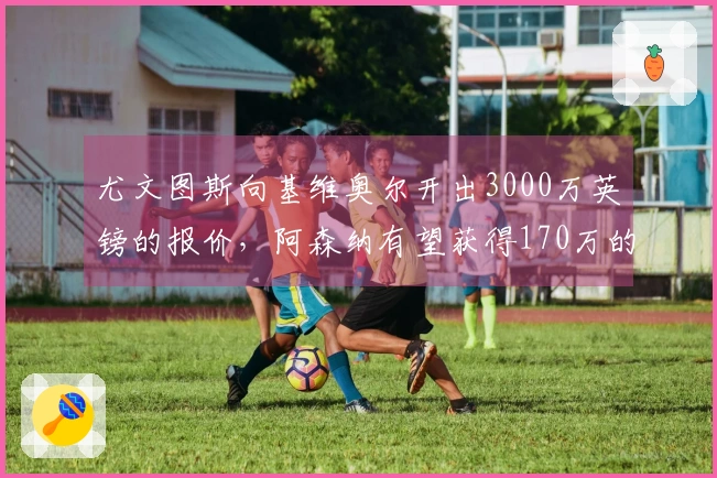尤文图斯向基维奥尔开出3000万英镑的报价，阿森纳有望获得170万的分成
