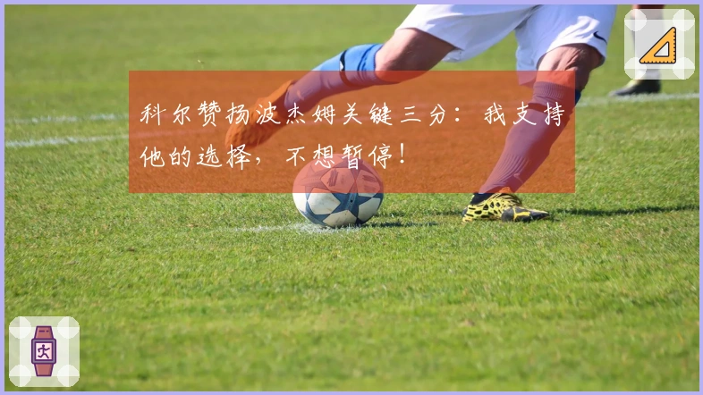 科尔赞扬波杰姆关键三分：我支持他的选择，不想暂停！